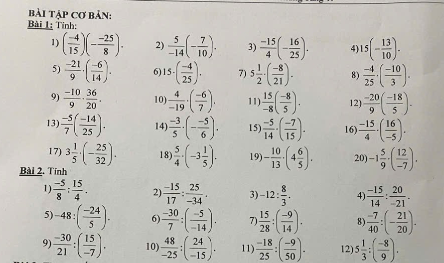 bàI TẠP Cơ BảN:
Bài 1: Tính:
1) ( (-4)/15 )(- (-25)/8 ). 2)  5/-14 (- 7/10 ). 3)  (-15)/4 (- 16/25 ). 4) 15(- 13/10 ).
5)  (-21)/9 · ( (-6)/14 ). 6) 15· ( (-4)/25 ). 7) 5 1/2 · ( (-8)/21 ).  (-4)/25 · ( (-10)/3 ).
8)
9)  (-10)/9 ·  36/20 . 10)  4/-19 · ( (-6)/7 ). 11)  15/-8 ( (-8)/5 ). 12)  (-20)/9 ( (-18)/5 ).
13)  (-5)/7 ( (-14)/25 ). 14)  (-3)/5 · (- (-5)/6 ). 15)  (-5)/14 · ( (-7)/15 ). 16)  (-15)/4 · ( 16/-5 ).
17) 3 1/5 · (- 25/32 ). 18)  5/4 · (-3 1/5 ). 19) - 10/13 · (4 6/5 ). 20) -1 5/9 · ( 12/-7 ).
Bài 2. Tính
1)  (-5)/8 : 15/4 .  (-15)/17 : 25/-34 . 3) -12: 8/3 .  (-15)/14 : 20/-21 .
2)
4)
5) -48:( (-24)/5 ). 6)  (-30)/7 :( (-5)/-14 ). 7)  15/28 :( (-9)/14 ).  (-7)/40 :(- 21/20 ).
8)
9)  (-30)/21 :( 15/-7 ). 10)  48/-25 :( 24/-15 ). 11)  (-18)/25 :( (-9)/50 ). 12) 5 1/3 :( (-8)/9 ).