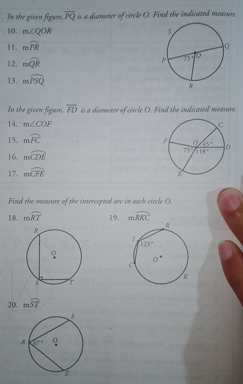 In the given figure, overline PQ is a diameter of circle O. Find the indicated measure.
10. m∠ QOR
11. mwidehat PR
12. mwidehat QR
13. mwidehat PSQ
In the given figure, overline FD is a diameter of circle O. Find the indicated measure.
14. m∠ COF
15. mwidehat FC
16. mwidehat CDE
17. moverline CFE
Find the measure of the intercepted arc in each circle O.
18. mwidehat RT 19. mwidehat RKC
20. mwidehat ST