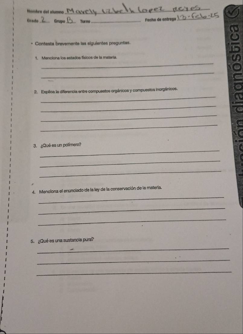 Númbre del alumno 
_ 
Grado _ Grupo_ Turno _Fecha de entrega_ 
Contesta brevemente las siguientes preguntas. 
1. Menciona los estados físicos de la materia. 
_ 
_ 
_ 
2. Explica la diferencia entre compuestos orgánicos y compuestos inorgánicos. 
_ 
_ 
_ 
C 
_ 
3.¿Qué es un polímero? 
_ 
_ 
4. Menciona el enunciado de la ley de la conservación de la materia. 
_ 
_ 
_ 
5. ¿Qué es una sustancia pura? 
_ 
_ 
_