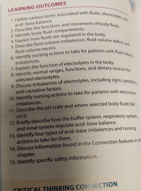 LEARNING OUTCOMES 
1. Define various terms associated with fluids, electrolytes, and 
acid-base balance. 
2. Describe the functions and movement of body fluids. 
3. Identify body fluid compartments. 
4. Explain how fluids are regulated in the body. 
5. Describe fluid volume imbalances: fluid volume deficit and 
fluid volume excess. 
6. Identify nursing actions to take for patients with fluid volume 
imbalances. 
7. Explain the function of electrolytes in the body. 
8. Identify normal ranges, functions, and dietary sources for 
selected electrolytes. 
9. Discuss imbalances of electrolytes, including signs, symptoms, 
and causative factors. 
10. Identify nursing actions to take for patients with electrolyta 
imbalances. 
11. Describe the pH scale and where selected body fluids fall 
on it. 
12. Briefly describe how the buffer system, respiratory system, 
and renal system regulate acid-base balance. 
13. Identify four types of acid-base imbalances and nursing 
actions to take for them. 
14. Discuss information found in the Connection features in th 
chapter. 
15. Identify specific safety information. 
CRITICAL THINKING CONNECTION