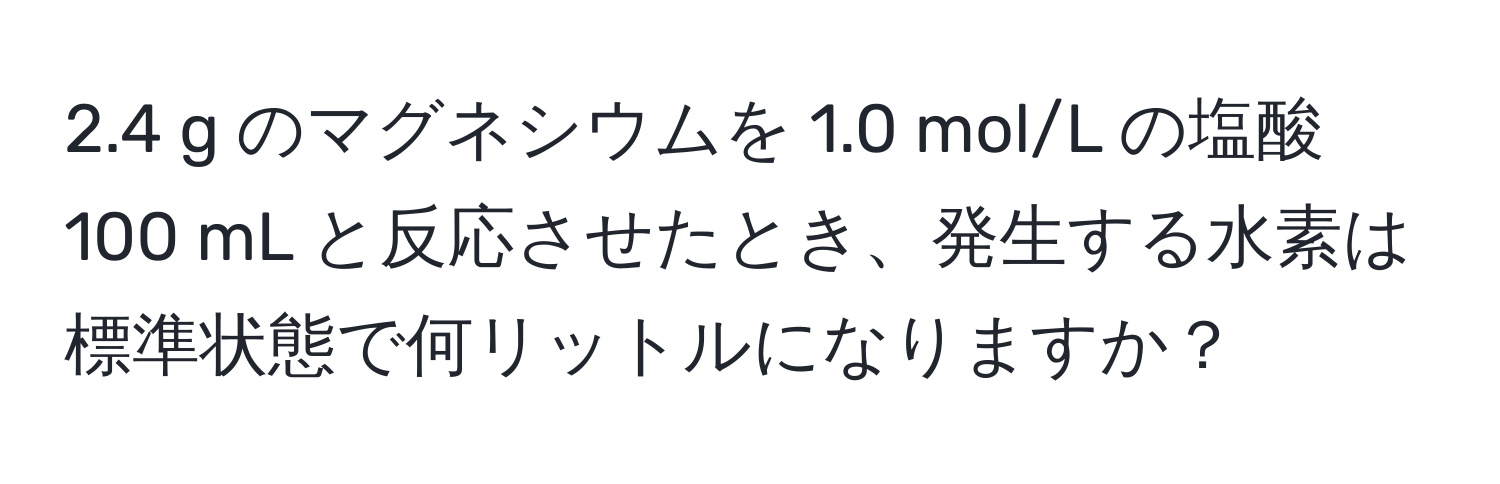 2.4 g のマグネシウムを 1.0 mol/L の塩酸 100 mL と反応させたとき、発生する水素は標準状態で何リットルになりますか？