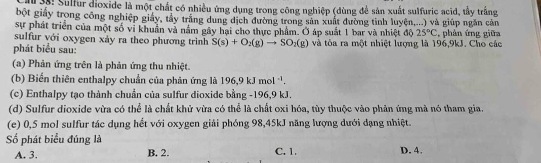 33: Sulfur dioxide là một chất có nhiều ứng dụng trong công nghiệp (dùng để sản xuất sulfuric acid, tấy trắng
bột giấy trong công nghiệp giấy, tây trăng dung dịch đường trong sản xuất đường tinh luyện,...) và giúp ngăn cản
sự phát triển của một số vi khuẩn và nấm gây hại cho thực phầm. Ở áp suất 1 bar và nhiệt độ 25°C , phản ứng giữa
sulfur với oxygen xảy ra theo phương trình S(s)+O_2(g)to SO_2(g) và tỏa ra một nhiệt lượng là 196, 9kJ. Cho các
phát biểu sau:
(a) Phản ứng trên là phản ứng thu nhiệt.
(b) Biến thiên enthalpy chuẩn của phản ứng là 196, 9kJmol^(-1). 
(c) Enthalpy tạo thành chuẩn của sulfur dioxide bằng - 196, 9 kJ.
(d) Sulfur dioxide vừa có thể là chất khử vừa có thể là chất oxi hóa, tùy thuộc vào phản ứng mà nó tham gia.
(e) 0,5 mol sulfur tác dụng hết với oxygen giải phóng 98, 45kJ năng lượng dưới dạng nhiệt.
Số phát biểu đúng là
A. 3. B. 2. C. 1. D. 4.