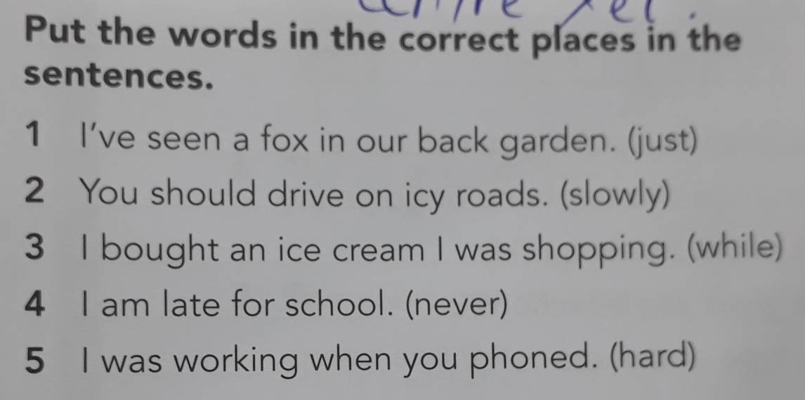 Put the words in the correct places in the 
sentences. 
1 I've seen a fox in our back garden. (just) 
2 You should drive on icy roads. (slowly) 
3 I bought an ice cream I was shopping. (while) 
4 I am late for school. (never) 
5 I was working when you phoned. (hard)