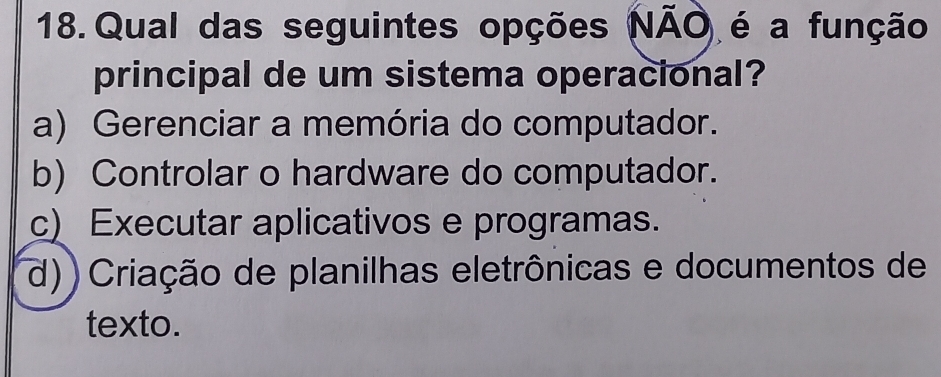 Qual das seguintes opções NÃO é a função
principal de um sistema operacional?
a) Gerenciar a memória do computador.
b) Controlar o hardware do computador.
c) Executar aplicativos e programas.
d)) Criação de planilhas eletrônicas e documentos de
texto.