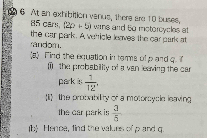 At an exhibition venue, there are 10 buses,
85 cars, (2p+5) vans and 6q motorcycles at 
the car park. A vehicle leaves the car park at 
random. 
(a) Find the equation in terms of p and q, if 
(i) the probability of a van leaving the car 
park is  1/12 , 
(ii) the probability of a motorcycle leaving 
the car park is  3/5 . 
(b) Hence, find the values of p and q.