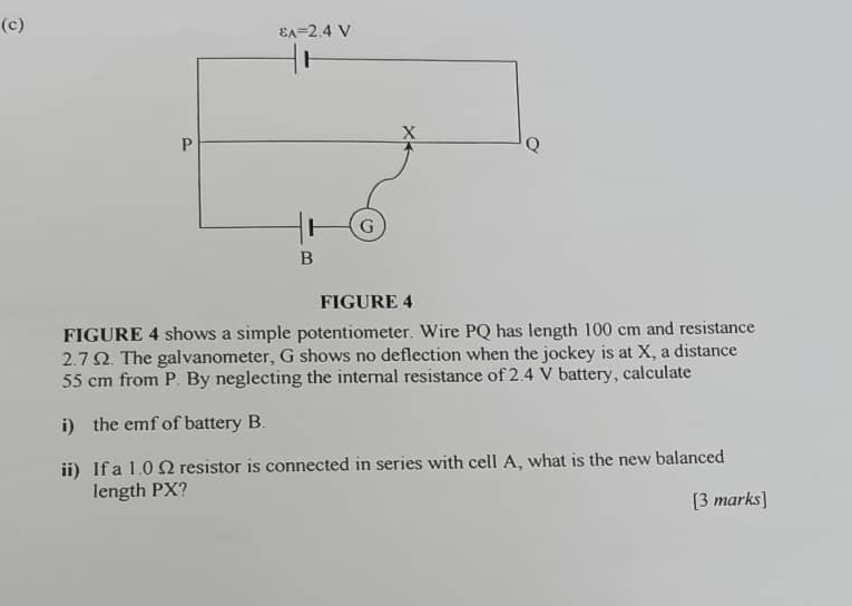 FIGURE 4
FIGURE 4 shows a simple potentiometer. Wire PQ has length 100 cm and resistance
2.7 Ω. The galvanometer, G shows no deflection when the jockey is at X, a distance
55 cm from P. By neglecting the internal resistance of 2.4 V battery, calculate
i) the emf of battery B.
ii) If a 1.0 Ω resistor is connected in series with cell A, what is the new balanced
length PX?
[3 marks]