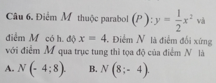 Điểm Mỹ thuộc parabol (P):y= 1/2 x^2 và
điểm M có h. độ x=4. Điểm N là điểm đối xứng
với điểm M qua trục tung thì tọa độ của điểm N là
A. N(-4;8). B. N(8;-4).