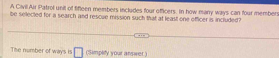 A Civil Air Patrol unit of fifteen members includes four officers. In how many ways can four members 
be selected for a search and rescue mission such that at least one officer is included? 
The number of ways is □ . (Simplify your answer.)