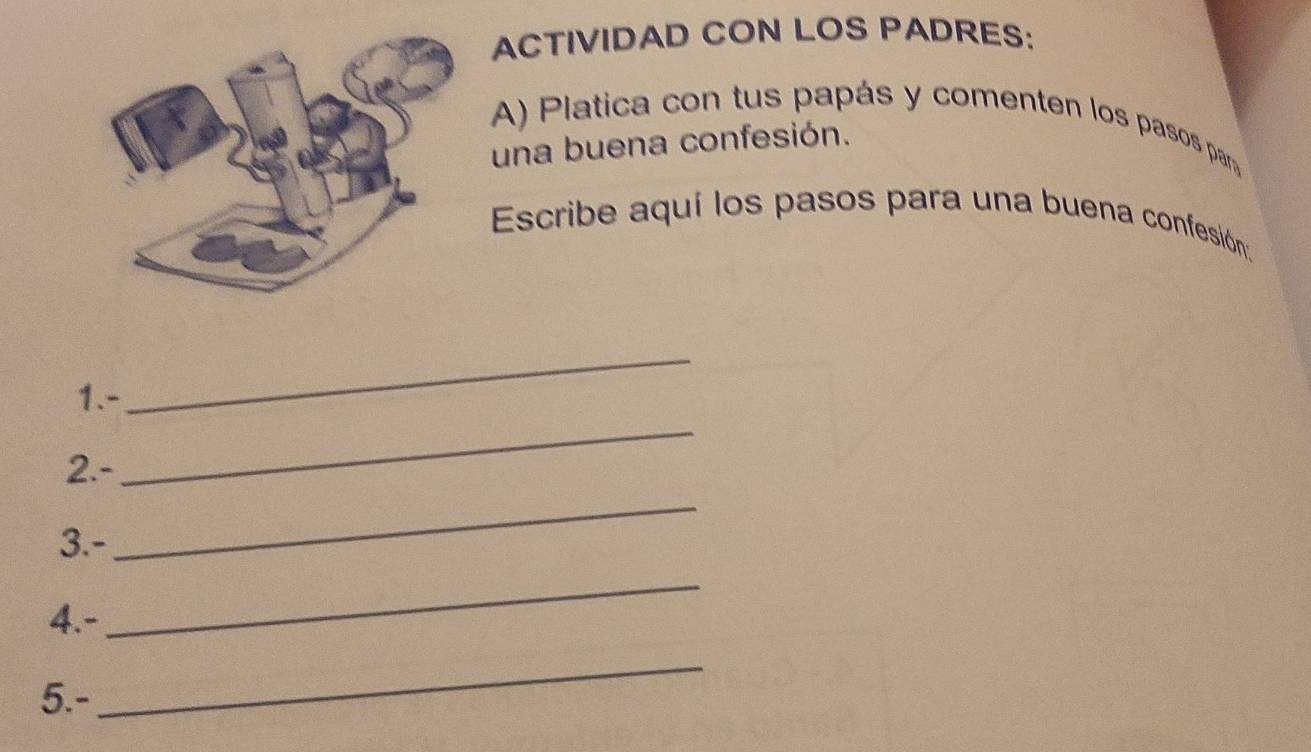 ACTIVIDAD CON LOS PADRES: 
A) Platica con tus papás y comenten los pasos para 
una buena confesión. 
Escribe aquí los pasos para una buena confesión. 
1.- 
_ 
2.- 
_ 
3.- 
_ 
4.- 
_ 
5.- 
_