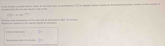 A can of soda is placed inside a cooler. As the soda cools, its temperature T(x) in degrees Celsius is given by the following function, where x is the number of
minutes since the can was placed in the cooler.
T(x)=-6+24e^(-0.03x)
Find the initial temperature of the soda and its temperature after 18 minutes. 
Round your answers to the nearest degree as necessary. 
Initial temperature: □°C
Temperature after 18 minutes : □°C