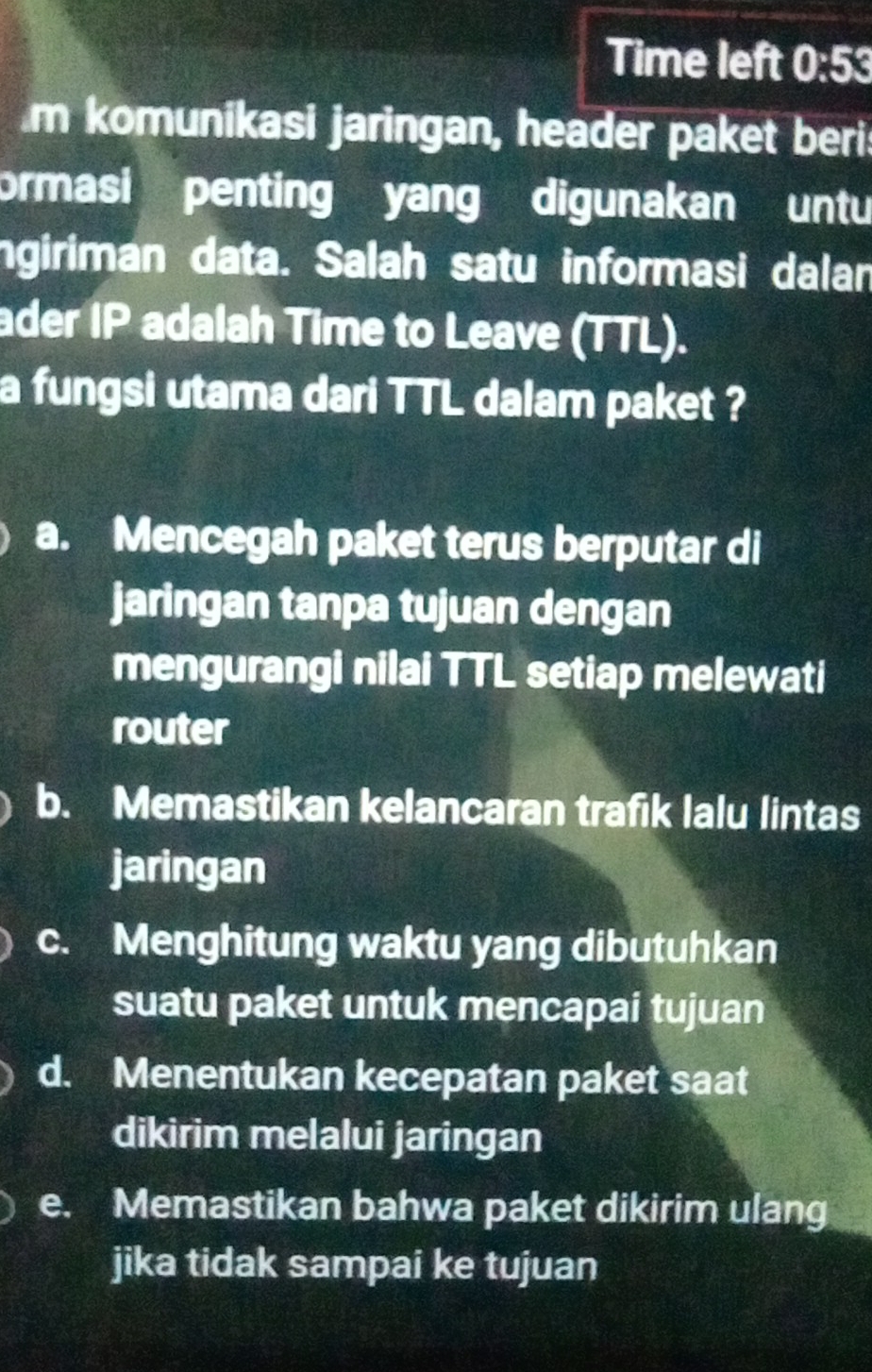 Time left 0:53 
m komunikasi jaringan, header paket beri:
ormasi penting yang digunakan untu
ngiriman data. Salah satu informasi dalan
ader IP adalah Time to Leave (TTL).
a fungsi utama dari TTL dalam paket ?
a. Mencegah paket terus berputar di
jaringan tanpa tujuan dengan
mengurangi nilai TTL setiap melewati
router
b. Memastikan kelancaran trafik lalu lintas
jaringan
c. Menghitung waktu yang dibutuhkan
suatu paket untuk mencapai tujuan
d. Menentukan kecepatan paket saat
dikirim melalui jaringan
e. Memastikan bahwa paket dikirim ulang
jika tidak sampai ke tujuan