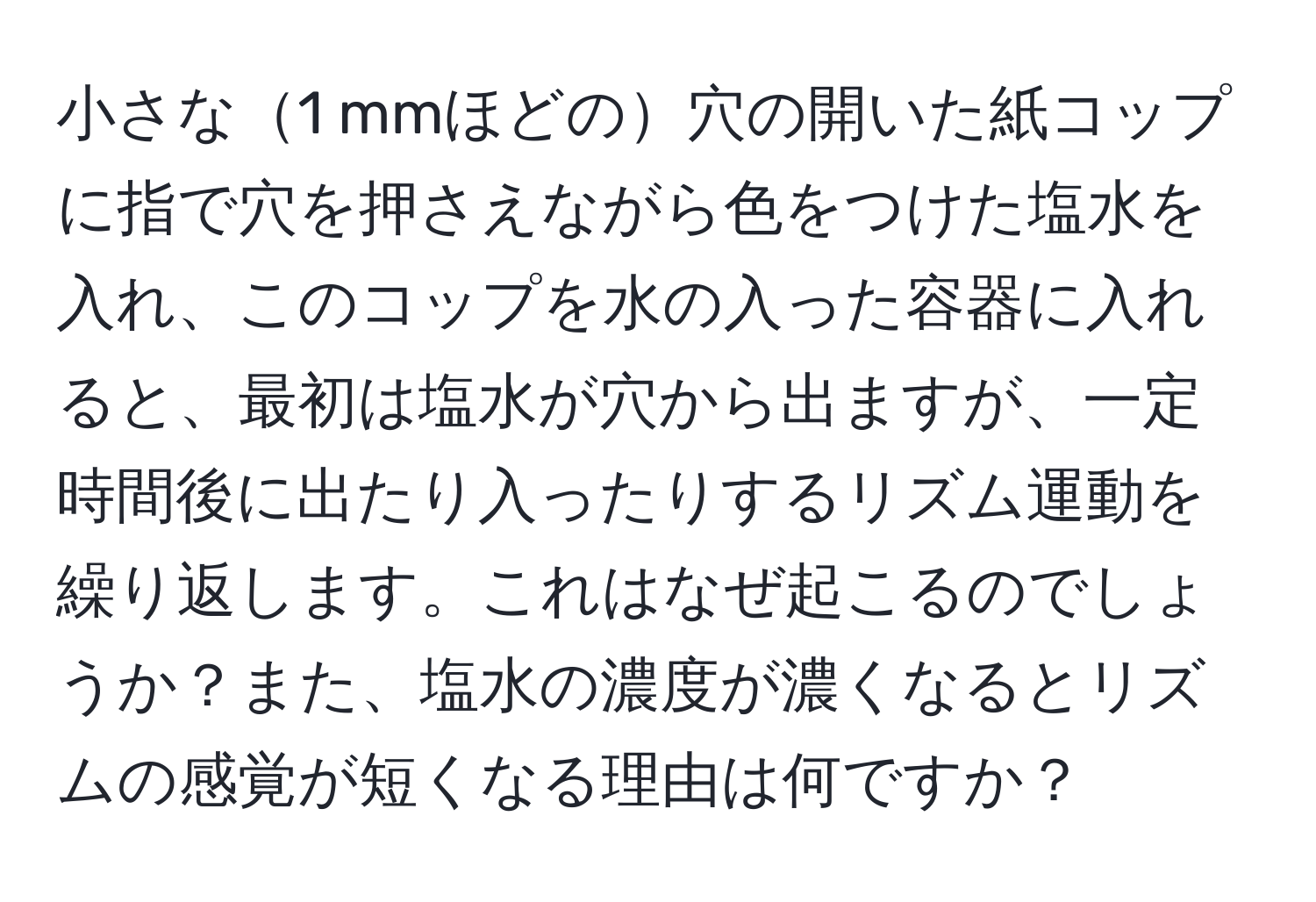 小さな1 mmほどの穴の開いた紙コップに指で穴を押さえながら色をつけた塩水を入れ、このコップを水の入った容器に入れると、最初は塩水が穴から出ますが、一定時間後に出たり入ったりするリズム運動を繰り返します。これはなぜ起こるのでしょうか？また、塩水の濃度が濃くなるとリズムの感覚が短くなる理由は何ですか？