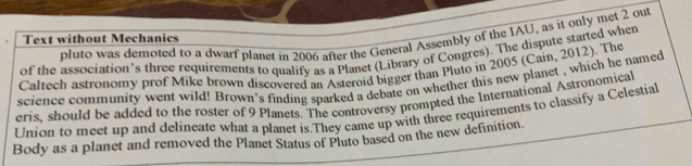 Pluto was demoted to a dwarf planet in 2006 after the General Assembly of the IAU, as it only met 2 out 
Text without Mechanics 
of the association’s three requirements to qualify as a Planet (Library of Congres). The dispute started when 
Caltech astronomy prof Mike brown discovered an Asteroid bigger than Pluto in 2005 (Cain, 2012). The 
science community went wild! Brown’s finding sparked a debate on whether this new planet , which he named 
eris, should be added to the roster of 9 Planets. The controversy prompted the International Astronomical 
Union to meet up and delineate what a planet is.They came up with three requirements to classify a Celestial 
Body as a planet and removed the Planet Status of Pluto based on the new definition.