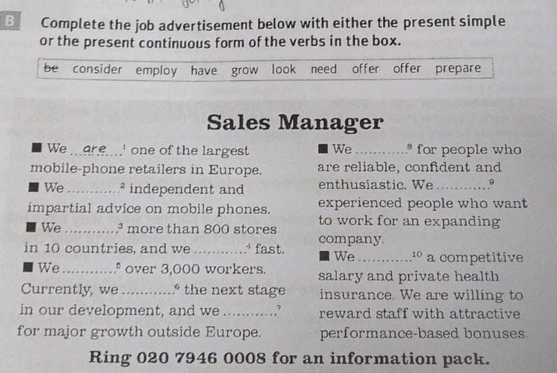 Complete the job advertisement below with either the present simple 
or the present continuous form of the verbs in the box. 
be consider employ have grow look need offer offer prepare 
Sales Manager 
We .9r e....' one of the largest We _....* for people who 
mobile-phone retailers in Europe. are reliable, confident and 
We_ 4 independent and enthusiastic. We _9 
impartial advice on mobile phones. experienced people who want 
We _ª more than 800 stores to work for an expanding 
company 
in 10 countries, and we _ fast. We _º a competitive 
We_ º over 3,000 workers. salary and private health 
Currently, we _° the next stage insurance. We are willing to 
in our development, and we_ .? reward staff with attractive 
for major growth outside Europe. performance-based bonuses. 
Ring 020 7946 0008 for an information pack.