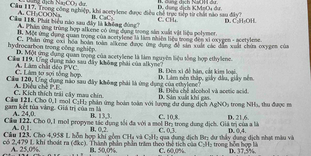 dung dịch Na_2CO_3 du. B. dung dịch NaOH dư.
D. dung dịch KMnO₄ dư.
Câu 117. Trong công nghiệp, khí acetylene được điều chế trực tiếp từ chất nào sau đây?
A. CH_3COO1 Na B. CaC_2. C. CH₄.
D. C_2H_5OH
Câu 118. Phát biểu nào sau đây là không đúng?
A. Phản ứng trùng hợp alkene có ứng dụng trong sản xuất vật liệu polymer.
B. Một ứng dụng quan trọng của acetylene là làm nhiên liêu trong đèn xì oxygen - acetylene.
C. Phản ứng oxi hóa hoàn toàn alkene được ứng dụng đề sản xuất các dẫn xuất chứa oxygen của
hydrocarbon trong công nghiệp.
D. Một ứng dụng quan trọng của acetylene là làm nguyên liệu tổng hợp ethylene.
Câu 119. Ứng dụng nào sau đây không phải của alkyne?
A. Làm chất dẻo PVC. B. Đèn xì đề hàn, cắt kim loại.
C. Làm tơ sợi tổng hợp. D. Làm nến thắp, giấy dầu, giấy nến.
Câu 120. Ứng dụng nào sau đây không phải là ứng dụng của ethylene?
A. Điều chế P.E.
B. Điều chế alcohol và acetic acid.
C. Kích thích trái cây mau chín. D. Sản xuất khí gas.
Câu 121. Cho 0,1 mol C_2H_2 phản ứng hoàn toàn với lượng dư dung dịch AgNO_3 trong NH_3
gam kết tủa vàng. Giá trị của m là , thu được m
A. 24,0. B. 13,3. C. 10,8. D. 21,6.
Câu 122. Cho 0,1 mol propyne tác dụng tối đa với a mol Br₂ trong dung dịch. Giá trị của a là
A. 0,1. B. 0,2. C. 0,3. D. 0,4.
Câu 123. Cho 4,958 L hỗn hợp khí gồm CH_4 và C_2H_2 qua dung dịch Br_2 dư thấy dung dịch nhạt màu và
có 2,479 L khí thoát ra (đkc). Thành phần phần trăm theo thể tích của C_2H_2 trong hỗn hợp là
A. 25,0%. B. 50,0%. C. 60,0%. D. 37,5%.