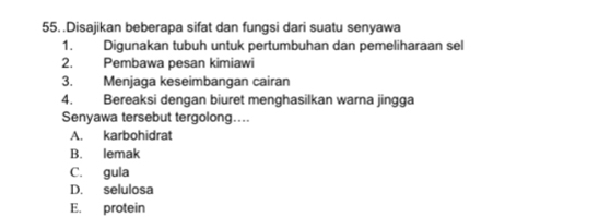 .Disajikan beberapa sifat dan fungsi dari suatu senyawa
1. Digunakan tubuh untuk pertumbuhan dan pemeliharaan sel
2. Pembawa pesan kimiawi
3. Menjaga keseimbangan cairan
4. Bereaksi dengan biuret menghasilkan warna jingga
Senyawa tersebut tergolong….
A. karbohidrat
B. lemak
C. gula
D. selulosa
E. protein