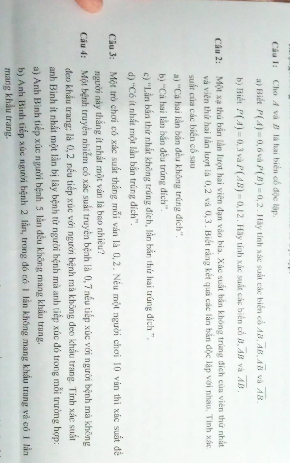 Cho A và B là hai biến cố độc lập.
a) Biết P(A)=0,6 và P(B)=0,2. Hãy tính xác suất các biến cố AB, overline AB,overline Aoverline B và overline AB.
b) Biết P(A)=0,3 và P(AB)=0,12. Hãy tính xác suất các biến cố B overline AB và overline AB.
Câu 2: Một xạ thủ bắn lần lượt hai viên đạn vào bia. Xác suất bắn không trúng đích của viên thứ nhất
và viên thứ hai lần lượt là 0,2 và 0,3. Biết rằng kết quả các lần bắn độc lập với nhau. Tính xác
suất của các biến cố sau
a) “Cả hai lần bắn đều không trúng đích”.
b) “Cả hai lần bắn đều trúng đích”.
c) “Lần bắn thứ nhất không trúng đích, lần bắn thứ hai trúng đích ”.
d) “Có ít nhất một lần bắn trúng đích”.
Câu 3: Một trò chơi có xác suất thắng mỗi ván là 0,2. Nếu một người chơi 10 ván thì xác suất đề
người này thắng ít nhất một ván là bao nhiêu?
Câu 4: Một bệnh truyền nhiễm có xác suất truyền bệnh là 0,7 nếu tiếp xúc với người bệnh mà không
đeo khẩu trang; là 0,2 nếu tiếp xúc với người bệnh mà không đeo khẩu trang. Tính xác suất
anh Bình ít nhất một lần bị lây bệnh từ người bệnh mà anh tiếp xúc đó trong mỗi trường hợp:
a) Anh Bình tiếp xúc người bệnh 5 lần đều không mang khẩu trang.
b) Anh Bình tiếp xúc người bệnh 2 lần, trong đó có 1 lần không mang khẩu trang và có 1 lần
mang khẩu trang.