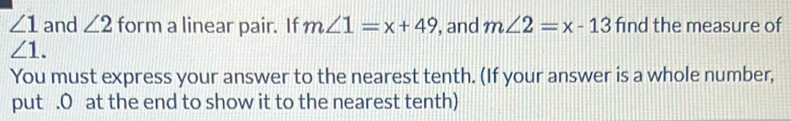 ∠ 1 and ∠ 2 form a linear pair. If m∠ 1=x+49 , and m∠ 2=x-13 find the measure of
∠ 1. 
You must express your answer to the nearest tenth. (If your answer is a whole number, 
put .O at the end to show it to the nearest tenth)