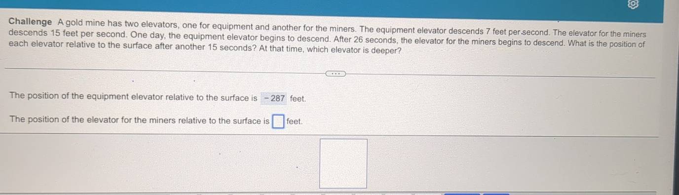 Challenge A gold mine has two elevators, one for equipment and another for the miners. The equipment elevator descends 7 feet per second. The elevator for the miners
descends 15 feet per second. One day, the equipment elevator begins to descend. After 26 seconds, the elevator for the miners begins to descend. What is the position of
each elevator relative to the surface after another 15 seconds? At that time, which elevator is deeper?
The position of the equipment elevator relative to the surface is - 287 feet.
The position of the elevator for the miners relative to the surface is □ feet.
 □ /□  
()^□ 