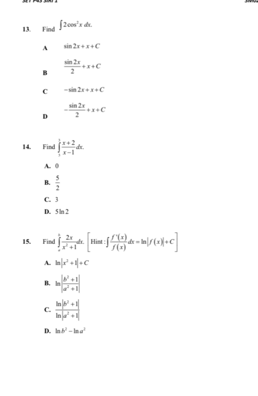 Find ∈t 2cos^2xdx.
A sin 2x+x+C
B  sin 2x/2 +x+C
C -sin 2x+x+C
D - sin 2x/2 +x+C
14. Find ∈tlimits _3^(1frac x+2)x-1dx.
A. 0
B.  5/2 
C. 3
D. 5ln 2
15. Find ∈tlimits _a^(bfrac 2x)x^2+1dx. [Hint:∈t  f'(x)/f(x) dx=ln |f(x)|+C]
A. ln |x^2+1|+C
B. ln | (b^2+1)/a^2+1 |
C.  (ln |b^2+1|)/ln |a^2+1| 
D. ln b^2-ln a^2