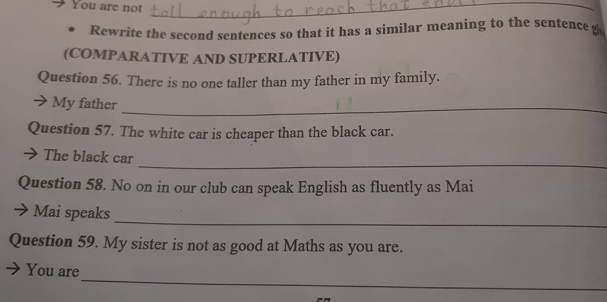 You are not_ 
Rewrite the second sentences so that it has a similar meaning to the sentence gi 
(COMPARATIVE AND SUPERLATIVE) 
Question 56. There is no one taller than my father in my family. 
My father_ 
Question 57. The white car is cheaper than the black car. 
_ 
The black car 
Question 58. No on in our club can speak English as fluently as Mai 
_ 
Mai speaks 
Question 59. My sister is not as good at Maths as you are. 
_ 
You are