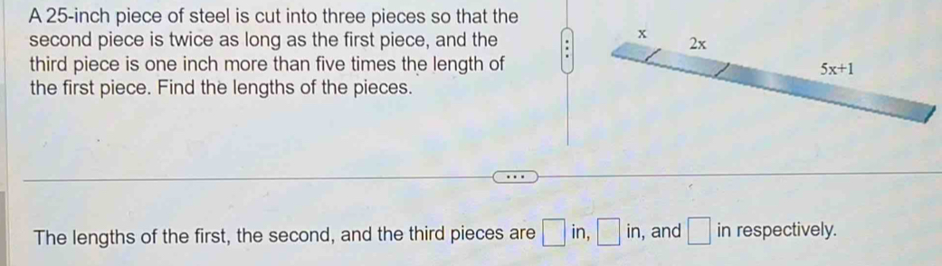 A 25-inch piece of steel is cut into three pieces so that the
second piece is twice as long as the first piece, and the .
third piece is one inch more than five times the length of
the first piece. Find the lengths of the pieces.
The lengths of the first, the second, and the third pieces are □ in,□ in , and □ in respectively.