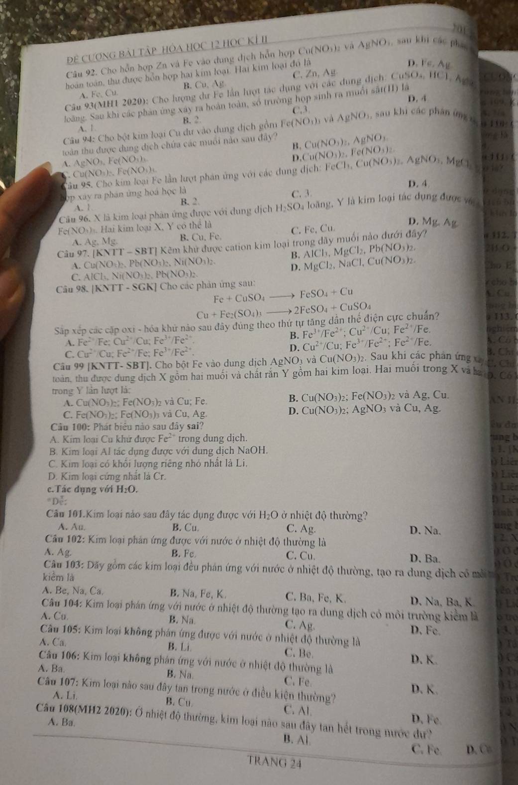 10(
Để CươnG Bài Tập hòa HọC 12 học KÍ II
Câu 92. Cho hỗn hợp Zn và Fe vào dung dịch hỗn hợp 6 Cu(NO_3)_2 yà AgNO_3 i, sau khi các pháo
D. Fe,Ag
C. Zn, Ag
hoàn toàn, thu được hỗn hợp hai kim loại. Hai kim loại đồ là
A. Fe.Cu. B. Cu,Ag
Cầu 93(MH1 2020): Cho lượng dư Fc lần lượt tác dụng với các dụng dịch: 6 CuSO_4,HCl,Ag
D. 4
loàng. Sau khi các phản ứng xây ra hoàn toàn, số trường họp sinh ra muối sắt(HI) là
C.3.
B.2.
A. 1
Câu 94: Cho bột kim loại Cu dư vào dung dịch gồm Fet (NO_3)_3 và AgNO_3, , sau khì các phán ứng z  h ti
toàn thu được dung dịch chứa các muồi nào sau đây? Cu(NO_3)_3,AgNO_3
10
B,
D. Cu(NO_3)_2,Fe(NO_3)_2.
A. AgNO_3,Fe(NO_3)_3 FeCl_3,Cu(NO_3)_2,AgNO_3,MgCl
u_1 (O_1) c(NO_3)
ậu 95. Cho kim loại Fe lần lượt phản ứng với các dung dịch: 111
D. 4
ợp xây ra phân ứng hoá học là
C. 3
α d 6 π
B. 2.
A.1
Câu 96. X là kim loại phân ứng được với dung dịch H_2SO_4 loàng, Y là kim loại tác dụng được với  l n Độ
bln lì
Fe(NO₃) . Hai kim loại X, Y có thể là
D.
C. Fc,Cu. Mg,Ag
112,
A. Ag. Mg.
B. Cu,Fe.
Câu 97. [ |NTT-SBT| Kêm khử được cation kim loại trong dãy muối nào dưới đây?
AlCl_3,MgCl_2,Pb(NO_3)_2, 2B.O 4
B. MgCl_2,NaCl,Cu(NO_3)_2.
A. Cu (NO_3)_2.Pb(NO_3)_2.Ni(NO_3)_2 ho E
D.
C. AlCh Ni(NO_3)_2.Pb(NO_3)_2. cho bì
Câu 98. [ |KNTT-SGK| Cho các phản ứng sau:
Fe+CuSO_4to FeSO_4+Cu
C. Cu.
Cu+Fe_2(SO_4)_3to 2FeSO_4+CuSO_4
mng h
Sập xếp các cập oxi - hóa khử nảo sau đây đúng theo thứ tự tăng dẫn thế điện cực chuẩn?  113.
Fe^(3+)/Fe^(2+);Cu^(2+)/Cu;Fe^(2+)/Fe.
righ -o
A. Fe^(2+)/Fe;Cu^(2+)/Cu;Fe^(3+)/Fe^(2+) B. Cu^(2+)/Cu;Fe^(3+)/Fe^(2+);Fe^(2+)/Fe. X. Cô 1
D.
C. Cu^(2+)/Cu Fe^(2+) Fe; Fe^(3+)/Fe^(2+). 3. Chi
Câu 99 [KNTT- SBT]. Cho bột Fe vào dung dịch AgNO3 và Cu(NO_3)_2. Sau khi các phân ứng x 2. Chú
toàn, thu được dung dịch X gồm hai muối và chất răn Y gồm hai kim loại. Hai muối trong X và ba o, Có
trong Y lần lượt là: , Cu. N 11
A. Cu(NO_3)_2;Fe(NO_3)_2 và Cu; Fe. B. Cu(NO_3)_2 Fe(NO_3) 2 Và Ag
C. Fe(NO_3)_2:Fe(NO_3)_3 và  C u,  Ag.
D. Cu(NO_3)_2;AgNO_3 và Cu,Ag.
Cầu 100: Phát biểu nào sau đây sai? Su đà
A. Kim loại Cu khử được Fe^(2+) trong dung dịch. ung b t 1. N
B. Kim loại Al tác dụng được với dung dịch NaOH.
C. Kim loại có khổi lượng riêng nhỏ nhất là Li. Ở Liê
D. Kim loại cứng nhất là Cr. i) Liê 1 Liêt
c.Tác dụng với H_2O.
*Đễ: 1) Liê
Câu 101.Kim loại nào sau đây tác dụng được với . H_2O ở ở nhiệt độ thường? rinh
A. Au. B. Cu. C. Ag. D. Na. ung !
*  Cu 102: Kim loại phản ứng được với nước ở nhiệt độ thường là  2. N
A. Ag. B. Fc C. Cu. D. Ba.
) o  
)  O (
Câu 103: Dãy gồm các kim loại đều phán ứng với nước ở nhiệt độ thường, tạo ra dung dịch có mô to Tre
kiểm là
v ê n  d
A. Be, Na, Ca. B. Na ,Fe,K. C. Ba, Fe, K. D. Na, Ba, K DLi
Câu 104: Kim loại phán ứng với nước ở nhiệt độ thường tạo ra dung dịch có môi trường kiểm là é t 
A. Cu. B. Na. C. Ag. D. Fc.
Câu 105: Kim loại không phán ứng được với nước ở nhiệt độ thường là
A. Ca. B. Li
Tả
C. Be.
D. K.    
Câu 106: Kim loại không phán ứng với nước ở nhiệt độ thường là
A. Ba. B. Na. C. Fe.
D. K.
915
Câu 107: Kim loại nào sau đây tan trong nước ở điều kiện thường?
 
A. Li. B. Cu C. Al.
D. Fe.
4
Câu 108(MH2 2020): Ở nhiệt độ thường, kim loại nào sau đây tan hết trong nước dự?
A. Ba.

B. Al C. Fe. D. C
TRANG 24