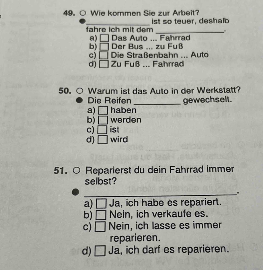 Wie kommen Sie zur Arbeit?
_ist so teuer, deshalb
fahre ich mit dem _.
a) □ Das Auto ... Fahrrad
b) □ Der Bus ... zu Fuß
c) □ Die Straßenbahn ... Auto
d) □ Zu Fuß ... Fahrrad
50. Warum ist das Auto in der Werkstatt?
Die Reifen _gewechselt.
a) □ haben
b) □ werden
c) □ ist
d) □ wird
51. ○ Reparierst du dein Fahrrad immer
selbst?
_.
a) □ Ja, ich habe es repariert.
b) □ Nein, ich verkaufe es.
c) □ Nein, ich lasse es immer
reparieren.
d) 100° ]Ja, ich darf es reparieren.