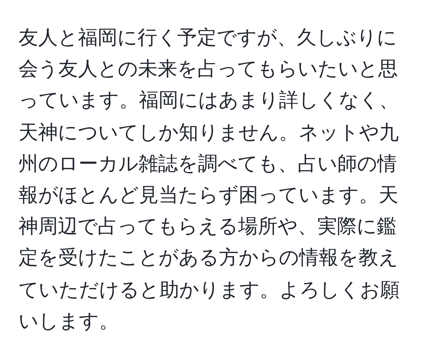 友人と福岡に行く予定ですが、久しぶりに会う友人との未来を占ってもらいたいと思っています。福岡にはあまり詳しくなく、天神についてしか知りません。ネットや九州のローカル雑誌を調べても、占い師の情報がほとんど見当たらず困っています。天神周辺で占ってもらえる場所や、実際に鑑定を受けたことがある方からの情報を教えていただけると助かります。よろしくお願いします。