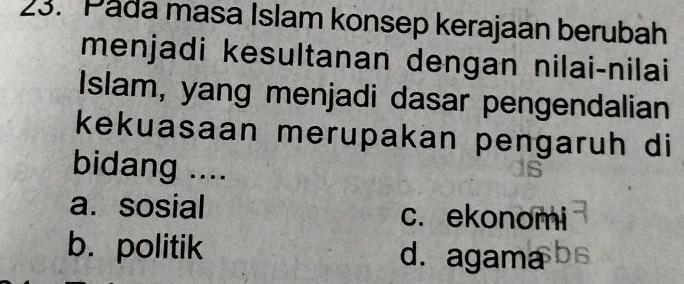 Pada masa Islam konsep kerajaan berubah
menjadi kesultanan dengan nilai-nilai
Islam, yang menjadi dasar pengendalian
kekuasaan merupakan pengaruh di
bidang ....
a. sosial c. ekonomi
b. politik d. agama