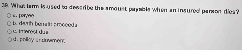 What term is used to describe the amount payable when an insured person dies?
a. payee
b. death benefit proceeds
c. interest due
d. policy endowment