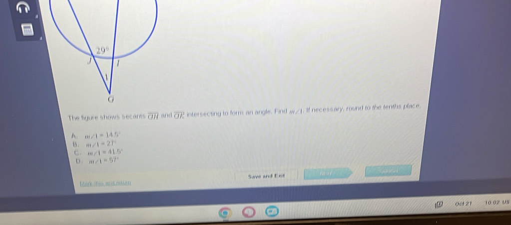 The figure shows secants overline GH and overline OR intersecting to form an angle. Find m∠ 1 If necessary, round to the tenths place.
A. m∠ 1=14.5°
B. m∠ 1=27°
C. m∠ 1=41.5°
D. m∠ 1=57°
farktis and nem Save and Exit       
0ef 21 10:02 US