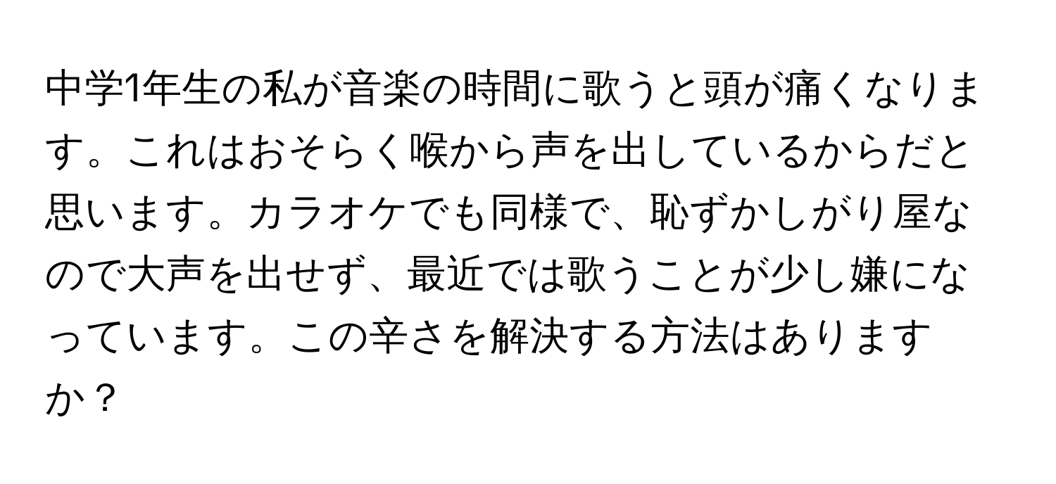 中学1年生の私が音楽の時間に歌うと頭が痛くなります。これはおそらく喉から声を出しているからだと思います。カラオケでも同様で、恥ずかしがり屋なので大声を出せず、最近では歌うことが少し嫌になっています。この辛さを解決する方法はありますか？