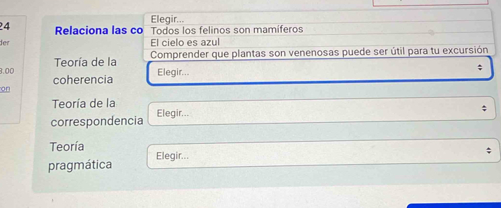 Elegir... 
24 Relaciona las co Todos los felinos son mamíferos 
der El cielo es azul 
Teoría de la Comprender que plantas son venenosas puede ser útil para tu excursión
3.00 Elegir... 
; 
coherencia 
on 
Teoría de la 
correspondencia Elegir... 
Teoría 
pragmática Elegir...