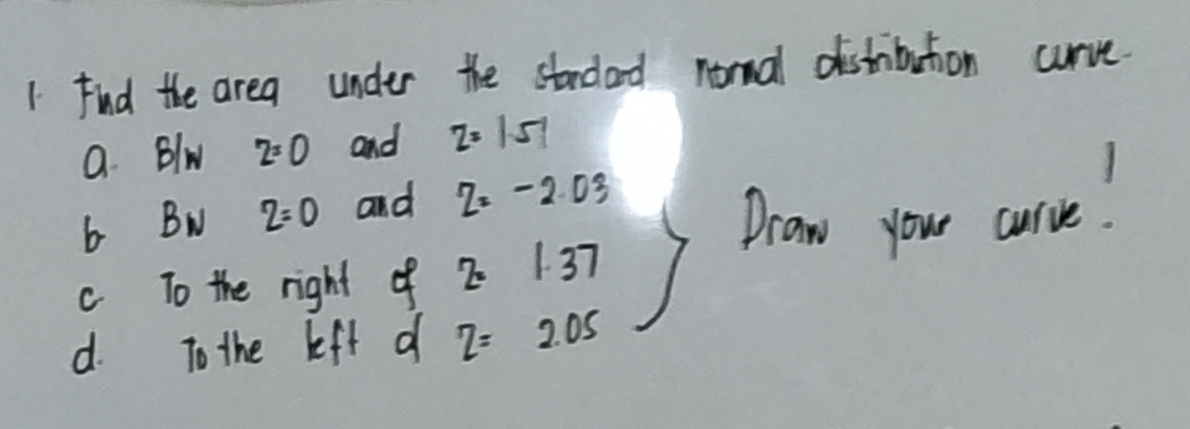 Fnd the area under the stndard normal distribution curve. 
a. Blw z=0 and z=1.51
b Bw z=0 and z=-2.03
Draw your curve : 
c To the right of 2· 1.37
d. To the left df z=2.05