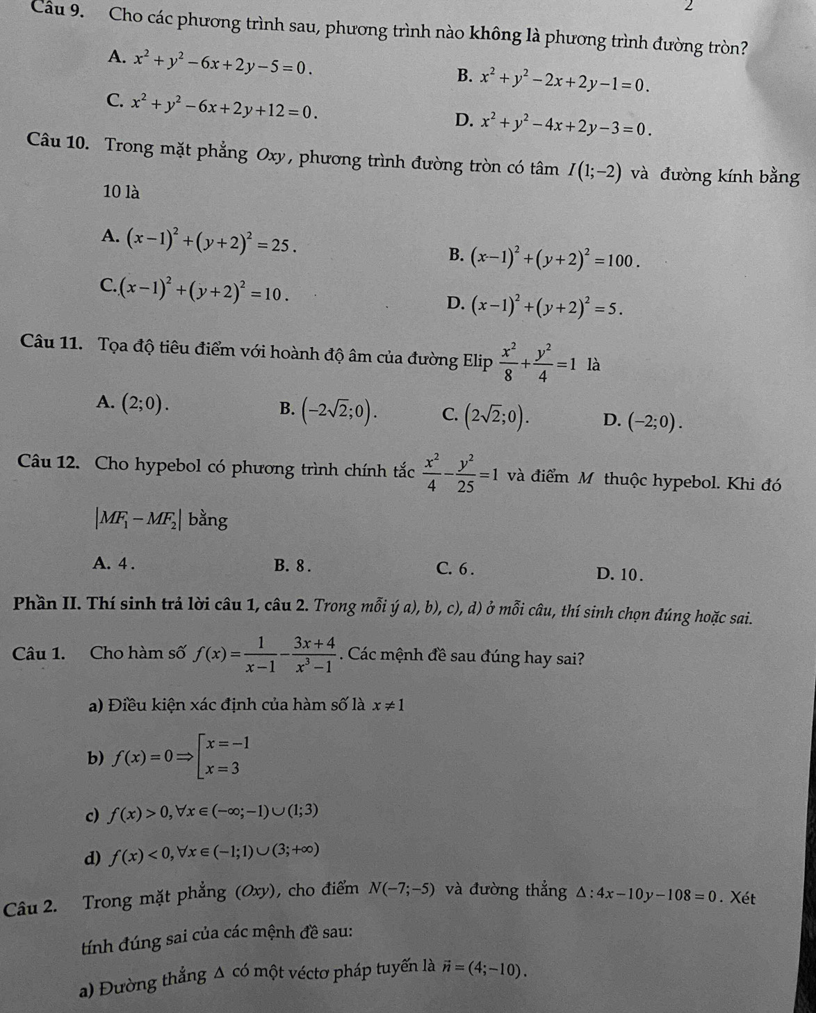 Cho các phương trình sau, phương trình nào không là phương trình đường tròn?
A. x^2+y^2-6x+2y-5=0.
B. x^2+y^2-2x+2y-1=0.
C. x^2+y^2-6x+2y+12=0.
D. x^2+y^2-4x+2y-3=0.
Câu 10. Trong mặt phẳng Oxy, phương trình đường tròn có tâm I(1;-2) và đường kính bằng
10 là
A. (x-1)^2+(y+2)^2=25.
B. (x-1)^2+(y+2)^2=100.
C. (x-1)^2+(y+2)^2=10.
D. (x-1)^2+(y+2)^2=5.
Câu 11. Tọa độ tiêu điểm với hoành độ âm của đường Elip  x^2/8 + y^2/4 =1 là
A. (2;0).
B. (-2sqrt(2);0). C. (2sqrt(2);0). D. (-2;0).
Câu 12. Cho hypebol có phương trình chính tắc  x^2/4 - y^2/25 =1 và điểm M thuộc hypebol. Khi đó
|MF_1-MF_2| bằng
A. 4 . B. 8 . C. 6 . D. 10 .
Phần II. Thí sinh trả lời câu 1, câu 2. Trong mỗi ya),b),c),d) ở mỗi câu, thí sinh chọn đúng hoặc sai.
Câu 1. Cho hàm số f(x)= 1/x-1 - (3x+4)/x^3-1 . Các mệnh đề sau đúng hay sai?
a) Điều kiện xác định của hàm số là x!= 1
b) f(x)=0Rightarrow beginbmatrix x=-1 x=3endarray.
c) f(x)>0,forall x∈ (-∈fty ;-1)∪ (1;3)
d) f(x)<0,forall x∈ (-1;1)∪ (3;+∈fty )
Câu 2. Trong mặt phẳng (Oxy), cho điểm N(-7;-5) và đường thẳng △ :4x-10y-108=0. Xét
tính đúng sai của các mệnh đề sau:
a) Đường thẳng Δ có một véctơ pháp tuyến là vector n=(4;-10).