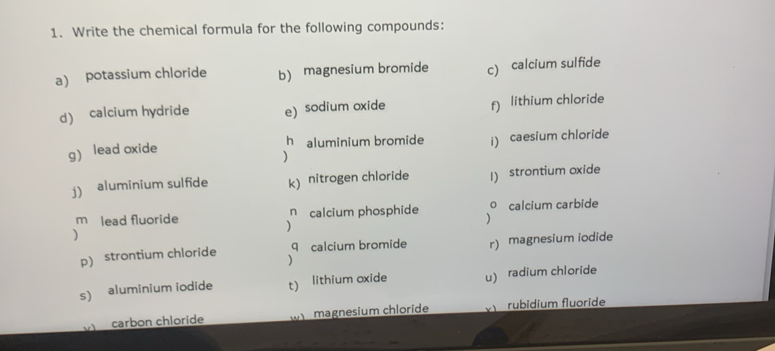 Write the chemical formula for the following compounds: 
a) potassium chloride b) magnesium bromide c) calcium sulfide 
d) calcium hydride 
e) sodium oxide f) lithium chloride 
h aluminium bromide i) caesium chloride 
g) lead oxide 
) 
j) aluminium sulfide k) nitrogen chloride 
1) strontium oxide 
m lead fluoride n calcium phosphide o calcium carbide 
) 
) 
) 
p) strontium chloride q calcium bromide 
r) magnesium iodide 
) 
s) aluminium iodide t) lithium oxide 
u) radium chloride 
carbon chloride w magnesium chloride rubidium fluoride