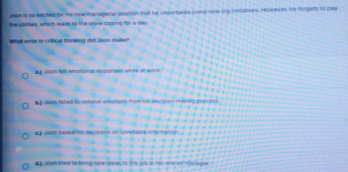 Joon is so excited for his new managerial position that he undertakes some new big initiatives. However, he forgets to pay
the utilities, which leads to the store closing for a day.
What error in critical thinking did Joon make?
a.) Joon felt emotional responses while at work.
by Joon falled to remove emotions from his decision-making process
e) Joon based his decisions on unreliable information.
d.) Joon tried to bring new ideas to the job in his role as manager.