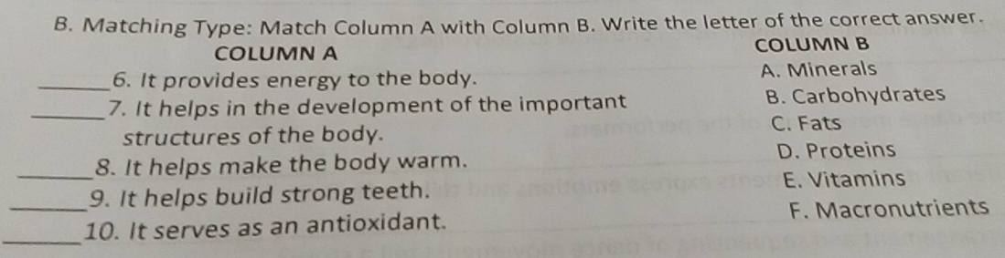 Matching Type: Match Column A with Column B. Write the letter of the correct answer.
COLUMN A COLUMN B
_6. It provides energy to the body. A. Minerals
_7. It helps in the development of the important B. Carbohydrates
structures of the body. C. Fats
_8. It helps make the body warm. D. Proteins
E. Vitamins
9. It helps build strong teeth.
_
_10. It serves as an antioxidant. F. Macronutrients