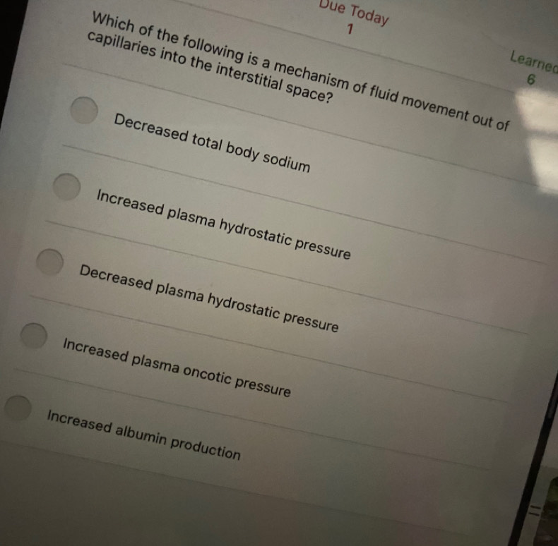 Due Today 1
Learned
capillaries into the interstitial space?
Which of the following is a mechanism of fluid movement out of
6
Decreased total body sodium
Increased plasma hydrostatic pressure
Decreased plasma hydrostatic pressure
Increased plasma oncotic pressure
Increased albumin production