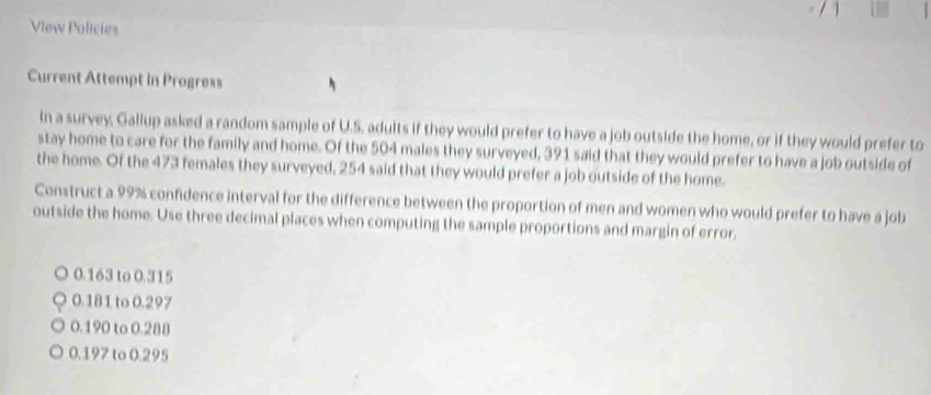 View Policies
Current Attempt in Progress
In a survey, Gallup asked a random sample of U.S. adults if they would prefer to have a job outside the home, or if they would prefer to
stay home to care for the family and home. Of the 504 males they surveyed, 391 said that they would prefer to have a job outside of
the home. Of the 473 females they surveyed, 254 said that they would prefer a job outside of the home.
Construct a 99% confidence interval for the difference between the proportion of men and women who would prefer to have a job
outside the home. Use three decimal places when computing the sample proportions and margin of error.
0.163 to 0.315
0.181 to 0.297
0.190 to 0.288
0.197 to 0.295