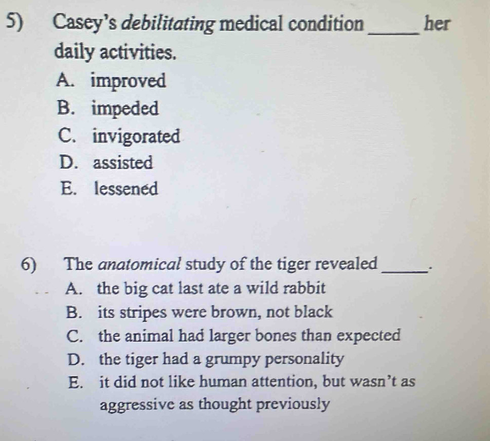 Casey’s debilitating medical condition _her
daily activities.
A. improved
B. impeded
C. invigorated
D. assisted
E. lessened
6) The anatomical study of the tiger revealed _.
A. the big cat last ate a wild rabbit
B. its stripes were brown, not black
C. the animal had larger bones than expected
D. the tiger had a grumpy personality
E. it did not like human attention, but wasn’t as
aggressive as thought previously