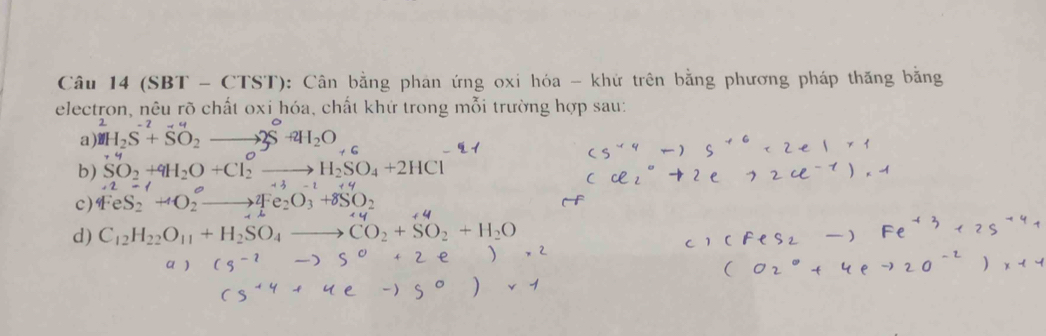 Câu 14(SBT-CTST) 0: Cân bằng phan ứng oxi hóa - khứ trên bằng phương pháp thăng bằng
electron, nêu rõ chất oxi hóa, chất khứ trong mỗi trường hợp sau:
a) ^2H_2S^(-2)+SO_2to 2S^++4H_2O
b) SO_2+4H_2O+Cl_2^(Oto H_2)SO_4+2HCl
c) 4FeS_2eS_2^(Oto 4Fe_)OO_3+8SO_2+8SO_2
d) C_12H_22O_11+H_2SO_4to CO_2+SO_2+H_2O
a ) to s°