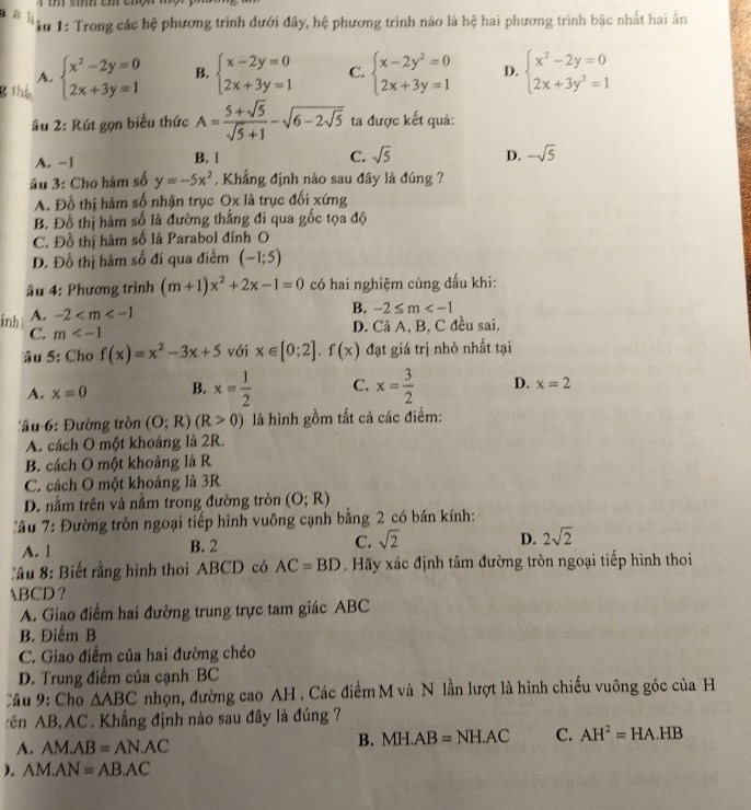 a
âu 1: Trong các hệ phương trình dưới đây, hệ phương trình nào là hệ hai phương trình bậc nhất hai ấn
8 thị beginarrayl x^2-2y=0 2x+3y=1endarray. B. beginarrayl x-2y=0 2x+3y=1endarray. C. beginarrayl x-2y^2=0 2x+3y=1endarray. D. beginarrayl x^2-2y=0 2x+3y^2=1endarray.
A.
âu 2: Rút gọn biểu thức A= (5+sqrt(5))/sqrt(5)+1 -sqrt(6-2sqrt 5) ta được kết quả:
A. -1 B. 1
C. sqrt(5) D. -sqrt(5)
âu 3: Cho hàm số y=-5x^2. Khẳng định nào sau đây là đúng ?
A. Đồ thị hàm số nhận trục Ox là trục đối xứng
B. Đồ thị hàm số là đường thẳng đí qua gốc tọa độ
C. Đỗ thị hàm số là Parabol đỉnh O
D. Đồ thị hàm số đí qua điểm (-1;5)
âu 4: Phương trình (m+1)x^2+2x-1=0 có hai nghiệm cùng dấu khi:
ảnh A. -2
B. -2≤ m
C. m D. Cả A, B, C đều sai.
âu 5: Cho f(x)=x^2-3x+5 với x∈ [0;2].f(x) đạt giá trị nhỏ nhất tại
A. x=0 B. x= 1/2  C. x= 3/2  D. x=2
Tâu 6: Đường tròn (O;R)(R>0) là hình gồm tất cả các điểm:
A. cách O một khoảng là 2R.
B. cách O một khoảng là R
C. cách O một khoảng là 3R
D. nằm trên và nằm trong đường tròn (O;R)
C âu 7: Đường tròn ngoại tiếp hình vuông cạnh bằng 2 có bán kính:
A. 1 B. 2 C. sqrt(2) D. 2sqrt(2)
ầu 8: Biết rằng hình thoi ABCD có AC=BD. Hãy xác định tâm đường tròn ngoại tiếp hình thoi
BCD ?
A. Giao điểm hai đường trung trực tam giác ABC
B. Điểm B
C. Giao điềm của hai đường chéo
D. Trung điểm của cạnh BC
Cầu 9: Cho △ ABC nhọn, đường cao AH . Các điểm M và N lần lượt là hình chiếu vuông góc của H
rên AB,AC . Khẳng định nào sau đây là đúng ?
A. AM.AB=AN.AC
B. MH.AB=NH.AC C. AH^2=HA.HB
). AM.AN=AB.AC