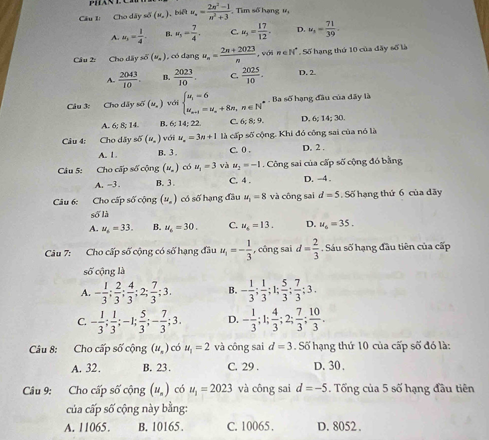 PHAN L Ch
Câu I: Cho dãy số (u_n) biết u_n= (2n^2-1)/n^2+3  , Tìm số hạng 1,
A. u_s= 1/4 . B. u_5= 7/4 . C u_5= 17/12 . D. u_s= 71/39 .
Câu 2: Cho dãy shat o(u_n) , có dạng u_n= (2n+2023)/n  , với n∈ N^*. Số hạng thứ 10 của đãy số là
A.  2043/10 . B.  2023/10 . C.  2025/10 . D. 2.
Câu 3: Cho dãy svector O(u_n) với beginarrayl u_1=6 u_n+1=u_n+8n,n∈ N^*endarray. Ba số hạng đầu của dãy là
A. 6; 8; 14. B. 6; 14; 22. C. 6; 8; 9 D. 6; 14; 30.
Câu 4: Cho dãy shat O(u_n) với u_n=3n+1 là cấp shat o 6  cộng. Khi đó công sai của nó là
A. 1 . B. 3 . C. 0 . D. 2 .
Câu 5: Cho cấp số cộng (u_n) có u_1=3 và u_2=-1. Công sai của cấp số cộng đó bằng
A. -3. B. 3 . C. 4 . D. -4 .
Câu 6: Cho cấp số cộng (u_n) có số hạng đầu u_1=8 và công sai d=5 Số hạng thứ 6 của dãy
số là
A. u_6=33. B. u_6=30. C. u_6=13. D. u_6=35.
Câu 7: Cho cấp số cộng có số hạng đầu u_1=- 1/3  , công sai d= 2/3 . Sáu số hạng đầu tiên của cấp
số cộng là
A. - 1/3 ; 2/3 ; 4/3 ;2; 7/3 ;3. - 1/3 ; 1/3 ;1; 5/3 ; 7/3 ;3.
B.
C. - 1/3 ; 1/3 ;-1; 5/3 ;- 7/3 ;3. D. - 1/3 ;1; 4/3 ;2; 7/3 ; 10/3 .
Câu 8: Cho cấp số cộng (u_n) có u_1=2 và công sai d=3 Số hạng thứ 10 của cấp số đó là:
A. 32 . B. 23. C. 29 . D. 30 .
Câu 9: Cho cấp số cộng (u_n) có u_1=2023 và công sai d=-5. Tổng của 5 số hạng đầu tiên
của cấp số cộng này bằng:
A. 11065. B. 10165. C. 10065 . D. 8052 .