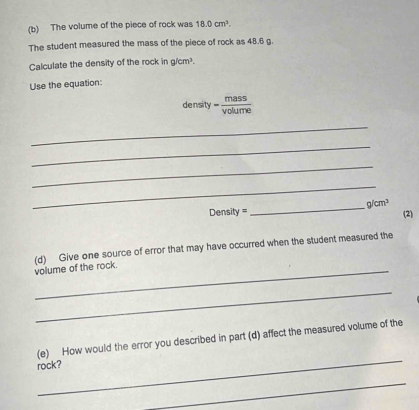 The volume of the piece of rock was 18.0cm^3. 
The student measured the mass of the piece of rock as 48.6 g. 
Calculate the density of the rock in g/cm^3. 
Use the equation: 
density = mass/volume 
_ 
_ 
_ 
_ 
_
g/cm^3
Density = (2) 
(d) Give one source of error that may have occurred when the student measured the 
_volume of the rock. 
_ 
_ 
(e) How would the error you described in part (d) affect the measured volume of the 
rock? 
_