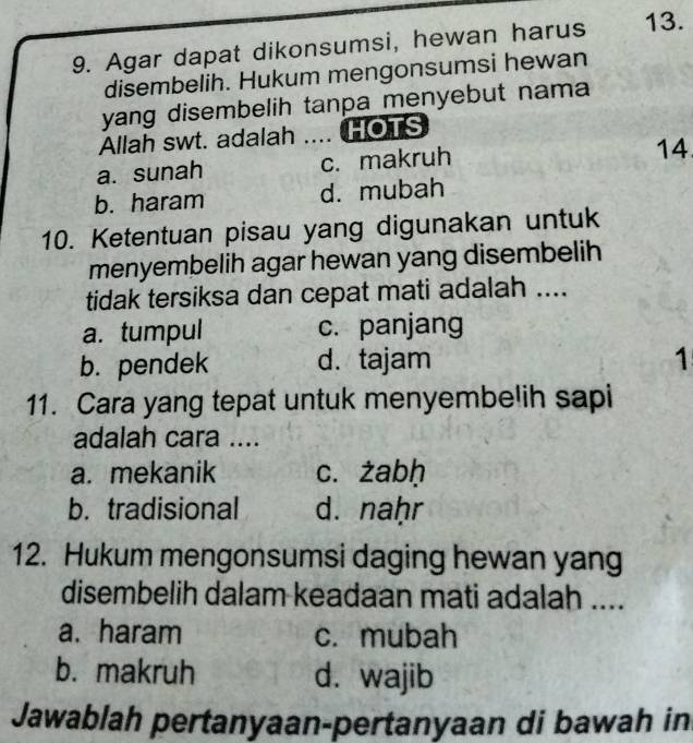 Agar dapat dikonsumsi, hewan harus 13.
disembelih. Hukum mengonsumsi hewan
yang disembelih tanpa menyebut nama
Allah swt. adalah .... HOTS
a. sunah c. makruh
14
b. haram d. mubah
10. Ketentuan pisau yang digunakan untuk
menyembelih agar hewan yang disembelih
tidak tersiksa dan cepat mati adalah ....
a. tumpul c. panjang
b. pendek d. tajam 1
11. Cara yang tepat untuk menyembelih sapi
adalah cara ....
a. mekanik c. żabḥ
b. tradisional d. naḥr
12. Hukum mengonsumsi daging hewan yang
disembelih dalam keadaan mati adalah ....
a. haram c. mubah
b. makruh d. wajib
Jawablah pertanyaan-pertanyaan di bawah in