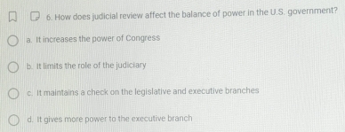 How does judicial review affect the balance of power in the U.S. government?
a. It increases the power of Congress
b. It limits the role of the judiciary
c. It maintains a check on the legislative and executive branches
d. It gives more power to the executive branch