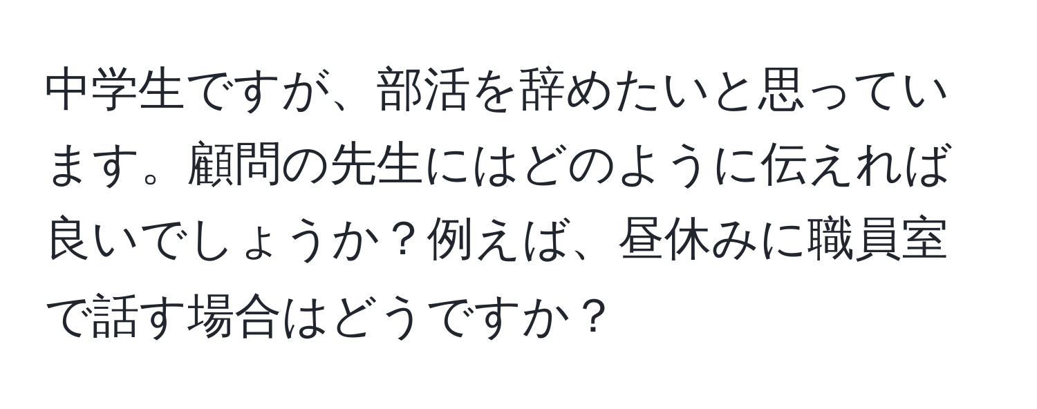 中学生ですが、部活を辞めたいと思っています。顧問の先生にはどのように伝えれば良いでしょうか？例えば、昼休みに職員室で話す場合はどうですか？