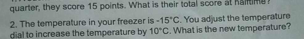 quarter, they score 15 points. What is their total score at halftime 
2. The temperature in your freezer is -15°C. You adjust the temperature 
dial to increase the temperature by 10°C. What is the new temperature?